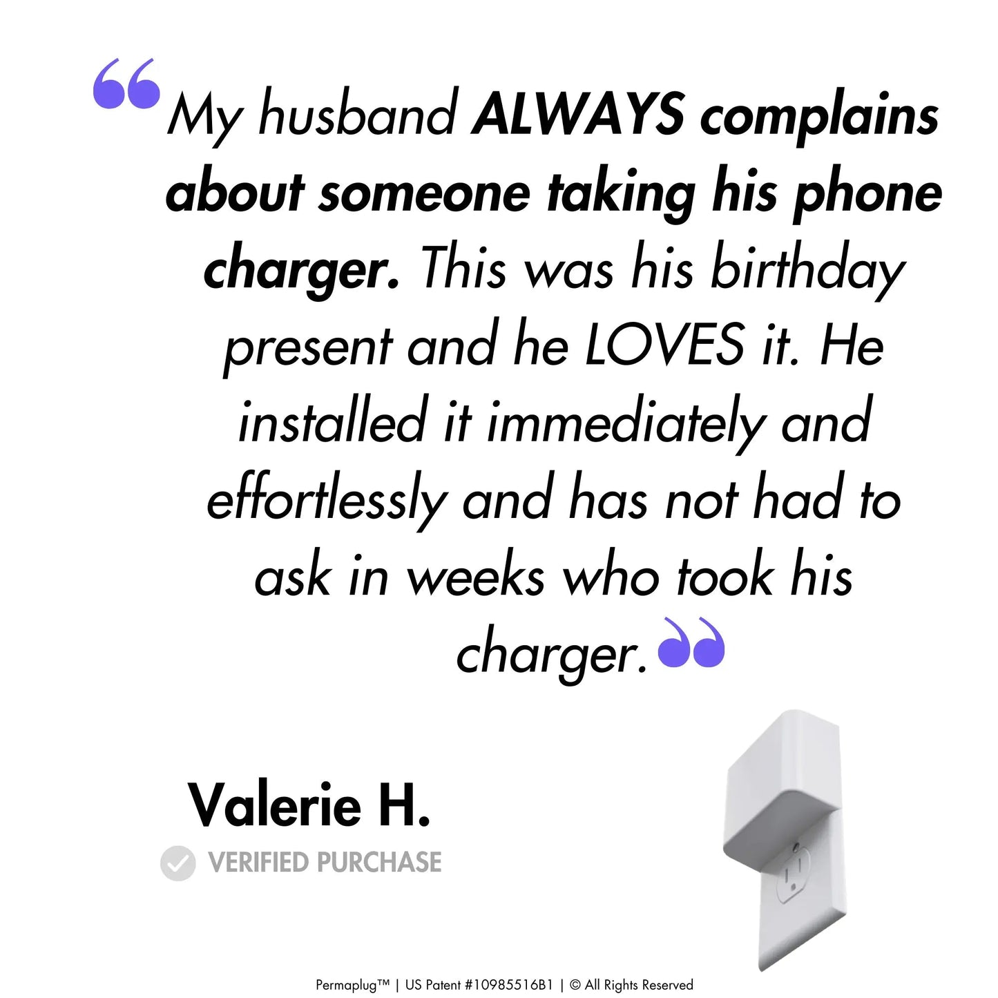 This image features a customer testimonial from Valerie H., a verified purchaser of the Permaplug Charger Lock. The quote reads:
"My husband ALWAYS complains about someone taking his phone charger. This was his birthday present and he LOVES it. He installed it immediately and effortlessly and has not had to ask in weeks who took his charger."
An image of the Permaplug Charger Lock is shown at the bottom right of the testimonial, further emphasizing the satisfaction and ease of use of Permaplug